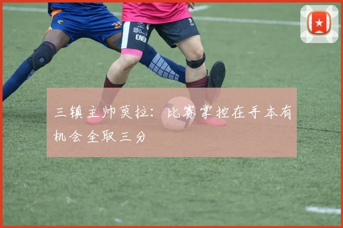 三镇主帅莫拉:比赛掌控在手本有机会全取三分