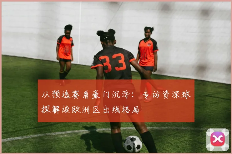 从预选赛看豪门沉浮:专访资深球探解读欧洲区出线格局