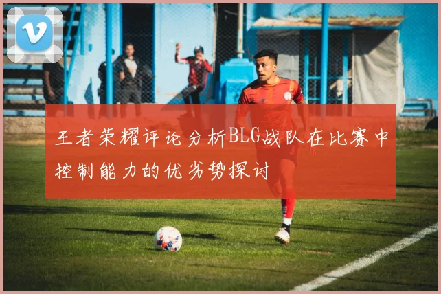 王者荣耀评论分析BLG战队在比赛中控制能力的优劣势探讨