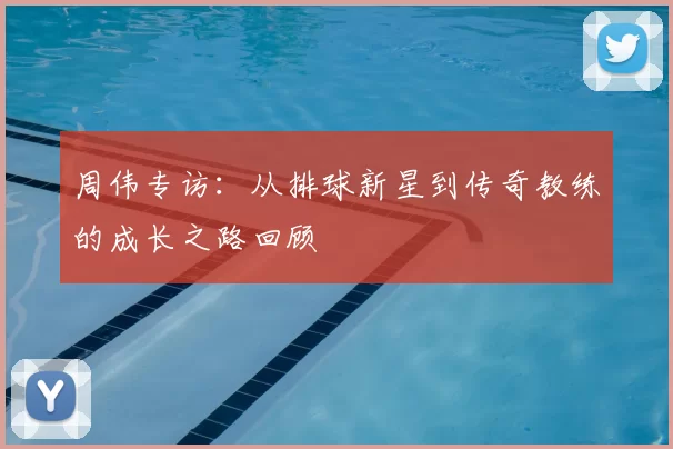 周伟专访：从排球新星到传奇教练的成长之路回顾